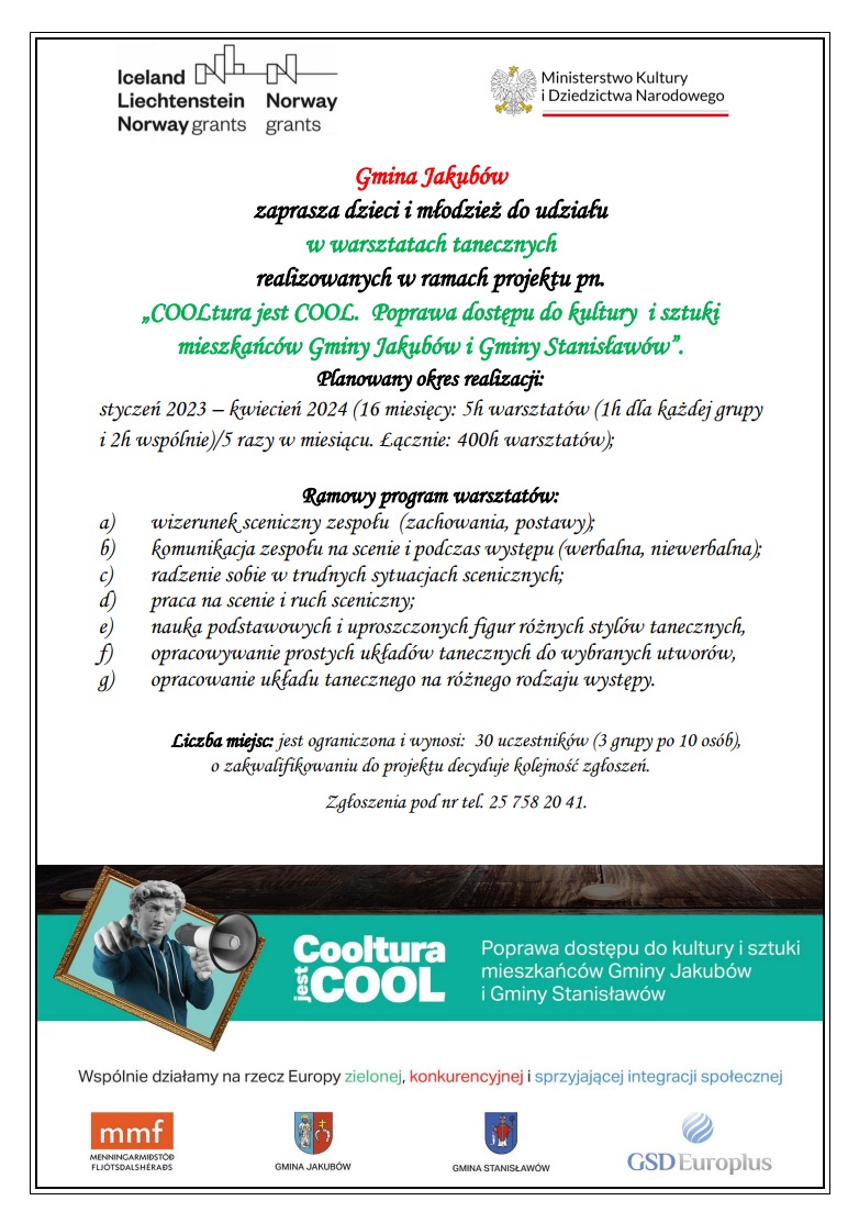 plakat z tekstem Gmina Jakubów zaprasza dzieci i młodzież do udziału w warsztatach tanecznych realizowanych w ramach projektu pn. „COOLtura jest COOL. Poprawa dostępu do kultury i sztuki mieszkańców Gminy Jakubów i Gminy Stanisławów”. Planowany okres realizacji: styczeń 2023 – kwiecień 2024 (16 miesięcy: 5h warsztatów (1h dla każdej grupy i 2h wspólnie)/5 razy w miesiącu. Łącznie: 400h warsztatów); Ramowy program warsztatów: a) wizerunek sceniczny zespołu (zachowania, postawy); b) komunikacja zespołu na scenie i podczas występu (werbalna, niewerbalna); c) radzenie sobie w trudnych sytuacjach scenicznych; d) praca na scenie i ruch sceniczny; e) nauka podstawowych i uproszczonych figur różnych stylów tanecznych, f) opracowywanie prostych układów tanecznych do wybranych utworów, g) opracowanie układu tanecznego na różnego rodzaju występy. Liczba miejsc: jest ograniczona i wynosi: 30 uczestników (3 grupy po 10 osób), o zakwalifikowaniu do projektu decyduje kolejność zgłoszeń. Zgłoszenia pod nr tel. 25 758 20 41.