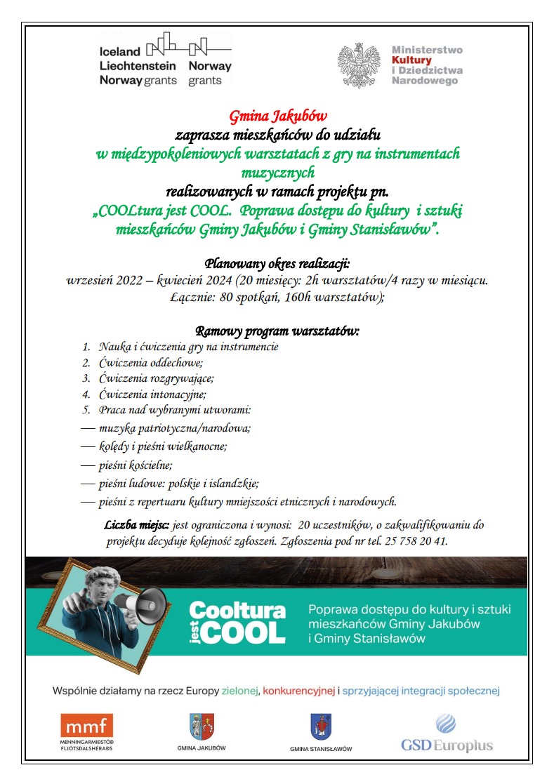 plakat z tekstem: Gmina Jakubów zaprasza mieszkańców do udziału w międzypokoleniowych warsztatach z gry na instrumentach muzycznych realizowanych w ramach projektu pn. „COOLtura jest COOL. Poprawa dostępu do kultury i sztuki mieszkańców Gminy Jakubów i Gminy Stanisławów”. Planowany okres realizacji: wrzesień 2022 – kwiecień 2024 (20 miesięcy: 2h warsztatów/4 razy w miesiącu. Łącznie: 80 spotkań, 160h warsztatów); Ramowy program warsztatów: 1. Nauka i ćwiczenia gry na instrumencie 2. Ćwiczenia oddechowe; 3. Ćwiczenia rozgrywające; 4. Ćwiczenia intonacyjne; 5. Praca nad wybranymi utworami:  muzyka patriotyczna/narodowa;  kolędy i pieśni wielkanocne;  pieśni kościelne;  pieśni ludowe: polskie i islandzkie;  pieśni z repertuaru kultury mniejszości etnicznych i narodowych. Liczba miejsc: jest ograniczona i wynosi: 20 uczestników, o zakwalifikowaniu do projektu decyduje kolejność zgłoszeń. Zgłoszenia pod nr tel. 25 758 20 41.